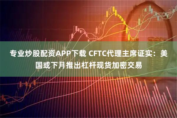 专业炒股配资APP下载 CFTC代理主席证实：美国或下月推出杠杆现货加密交易