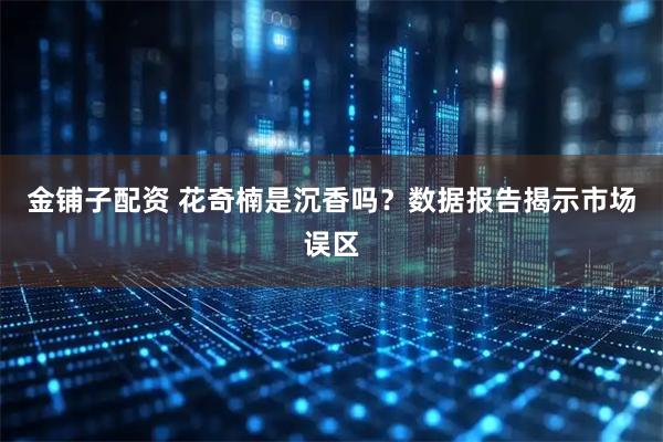 金铺子配资 花奇楠是沉香吗？数据报告揭示市场误区