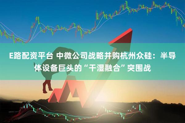 E路配资平台 中微公司战略并购杭州众硅：半导体设备巨头的“干湿融合”突围战