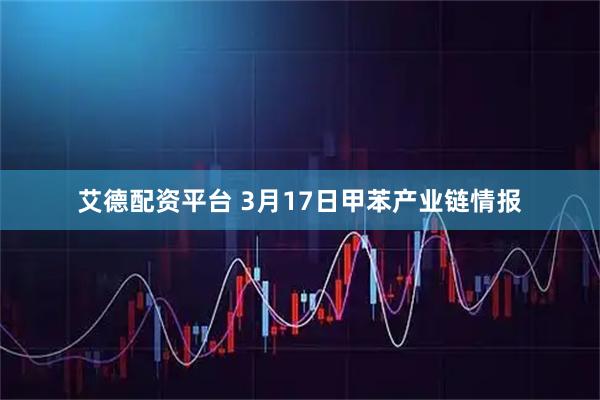 艾德配资平台 3月17日甲苯产业链情报