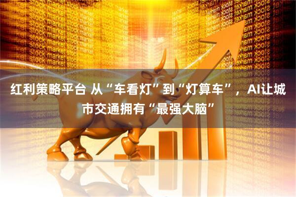 红利策略平台 从“车看灯”到“灯算车”,AI让城市交通拥有“最强大脑”
