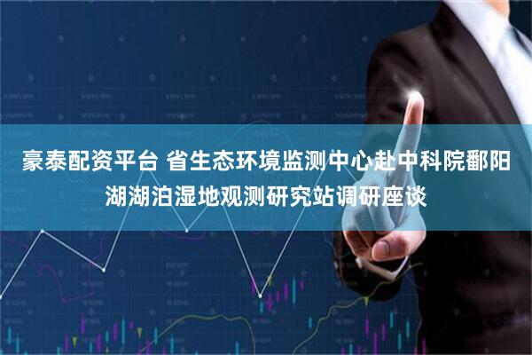 豪泰配资平台 省生态环境监测中心赴中科院鄱阳湖湖泊湿地观测研究站调研座谈