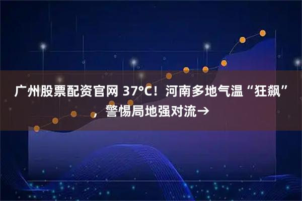 广州股票配资官网 37°C！河南多地气温“狂飙”，警惕局地强对流→