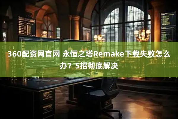 360配资网官网 永恒之塔Remake下载失败怎么办？5招彻底解决