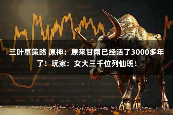 三叶草策略 原神：原来甘雨已经活了3000多年了！玩家：女大三千位列仙班！