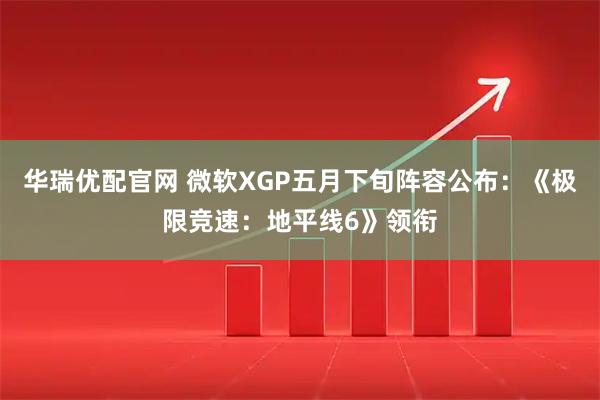 华瑞优配官网 微软XGP五月下旬阵容公布：《极限竞速：地平线6》领衔