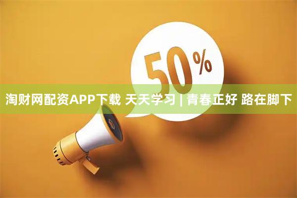 淘财网配资APP下载 天天学习 | 青春正好 路在脚下