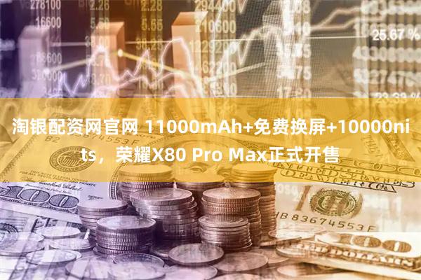 淘银配资网官网 11000mAh+免费换屏+10000nits,荣耀X80 Pro Max正式开售