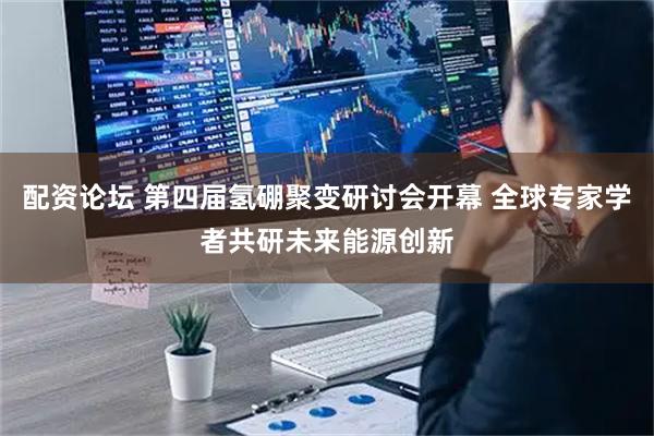 配资论坛 第四届氢硼聚变研讨会开幕 全球专家学者共研未来能源创新