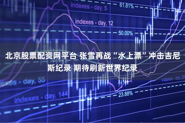 北京股票配资网平台 张雪再战“水上漂”冲击吉尼斯纪录 期待刷新世界纪录