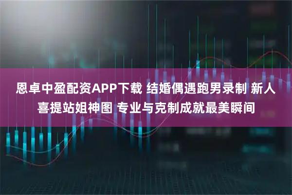 恩卓中盈配资APP下载 结婚偶遇跑男录制 新人喜提站姐神图 专业与克制成就最美瞬间